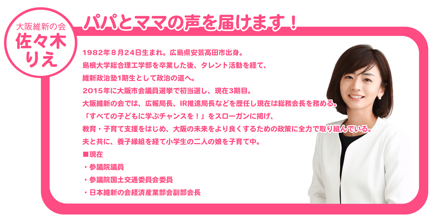 大阪維新の会　ささきりえ　パパとママの声を届けます！　1982年８月24日生まれ。広島県安芸高田市出身。島根大学総合理工学部を卒業した後、タレント活動を経て、維新政治塾1期生として政治の道へ。2015年に大阪市会議員選挙で初当選し、現在3期目。大阪維新の会では、広報局長、IR推進局長などを歴任し現在は総務会長を務める。「すべての子どもに学ぶチャンスを！」をスローガンに掲げ、教育・子育て支援をはじめ、大阪の未来をより良くするための政策に全力で取り組んでいる。夫と共に、養子縁組を経て小学生の二人の娘を子育て中。現在、参議院議員、参議院国土交通委員会委員
、日本維新の会経済産業部会副部会長