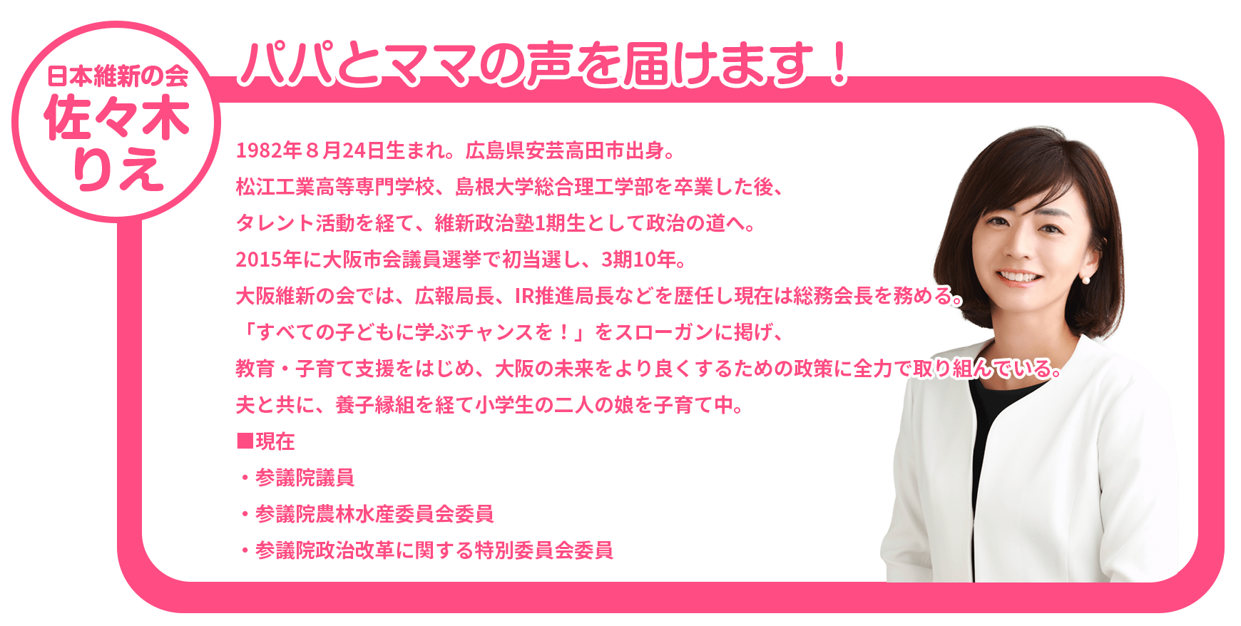 大阪維新の会　ささきりえ　パパとママの声を届けます！　1982年８月24日生まれ。広島県安芸高田市出身。松江工業高等専門学校、島根大学総合理工学部を卒業した後、タレント活動を経て、維新政治塾1期生として政治の道へ。2015年に大阪市会議員選挙で初当選し、3期10年。大阪維新の会では、広報局長、IR推進局長などを歴任し現在は総務会長を務める。「すべての子どもに学ぶチャンスを！」をスローガンに掲げ、教育・子育て支援をはじめ、大阪の未来をより良くするための政策に全力で取り組んでいる。夫と共に、養子縁組を経て小学生の二人の娘を子育て中。現在、参議院議員、参議院農林水産委員会委員、③委員政治改革に関する特別委員会委員